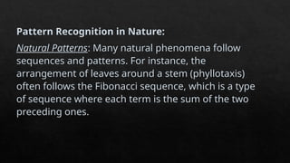 Pattern Recognition in Nature:
Natural Patterns: Many natural phenomena follow
sequences and patterns. For instance, the
arrangement of leaves around a stem (phyllotaxis)
often follows the Fibonacci sequence, which is a type
of sequence where each term is the sum of the two
preceding ones.
 