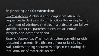 Engineering and Construction:
Building Design: Architects and engineers often use
sequences in design and construction. For example, the
placement of windows or steps in a staircase can follow
specific numerical patterns to ensure structural
integrity and aesthetic appeal.
Material Estimation: When constructing something with
repeated elements, like tiles on a floor or bricks in a
wall, understanding sequences helps in estimating the
total amount of materials needed.
 