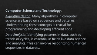 Computer Science and Technology:
Algorithm Design: Many algorithms in computer
science are based on sequences and patterns.
Understanding these concepts is crucial for
programming and developing efficient code.
Data Analysis: Identifying patterns in data, such as
trends or cycles, is essential in fields like data science
and analytics. This can involve recognizing numerical
sequences in datasets.
 