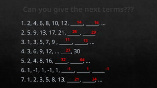 Can you give the next terms???
1. 2, 4, 6, 8, 10, 12, _____, _____, …
2. 5, 9, 13, 17, 21, _____, _____
3. 1, 3, 5, 7, 9 , _____, _____, …
4. 3, 6, 9, 12, ... ____, 30
5. 2, 4, 8, 16, _____, _____, …
6. 1, -1, 1, -1, 1, _____, _____, _____
7. 1, 2, 3, 5, 8, 13, _____, _____, …
14 16
11
29
25
13
32
27
64
1 -1
-1
34
21
 