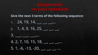 Assignment:
on your notebook
Give the next 3 terms of the following sequence:
1. 24, 19, 14, __, __, __,…
2. 1, 4, 9, 16, 25, __, __, __,
3. ___, ___, ___,…
4. 2, 7, 10, 15, 18, __, __, __,…
5. 1, -6, -13, -20, __, __, __, …
 