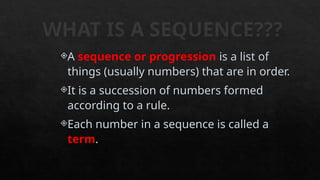 WHAT IS A SEQUENCE???
A sequence or progression is a list of
things (usually numbers) that are in order.
It is a succession of numbers formed
according to a rule.
Each number in a sequence is called a
term.
 
