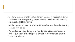 • Vigilar y mantener el buen funcionamiento de la recepción, toma,
conservación, transporte y procesamiento de muestras, dentro y
fuera del establecimiento
• Vigilar que se lleven a cabo los sistemas de control administrativo,
técnico y de calidad
• Firmar los reportes de los estudios de laboratorio realizados o
vigilar que sean firmados por el personal profesional o técnico
por él autorizado,
 