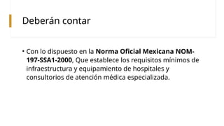 Deberán contar
• Con lo dispuesto en la Norma Oficial Mexicana NOM-
197-SSA1-2000, Que establece los requisitos mínimos de
infraestructura y equipamiento de hospitales y
consultorios de atención médica especializada.
 