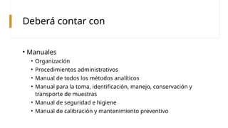 Deberá contar con
• Manuales
• Organización
• Procedimientos administrativos
• Manual de todos los métodos analíticos
• Manual para la toma, identificación, manejo, conservación y
transporte de muestras
• Manual de seguridad e higiene
• Manual de calibración y mantenimiento preventivo
 
