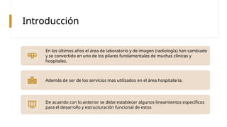 Introducción
En los últimos años el área de laboratorio y de imagen (radiología) han cambiado
y se convertido en uno de los pilares fundamentales de muchas clínicas y
hospitales.
Además de ser de los servicios mas utilizados en el área hospitalaria.
De acuerdo con lo anterior se debe establecer algunos lineamientos específicos
para el desarrollo y estructuración funcional de estos
 