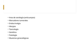 • Area de serología (anticuerpos)
• Marcadores tumorales
• Endocrinolgia
• Alergias
• Toxicología
• Genética
• Patología
• Muestras ginecológicas
 