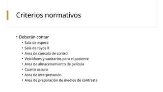 Criterios normativos
• Deberán contar
• Sala de espera
• Sala de rayos X
• Area de consola de control
• Vestidores y sanitarios para el paciente
• Area de almacenamiento de película
• Cuarto oscuro
• Area de interpretación
• Area de preparación de medios de contraste
 