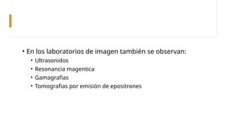 • En los laboratorios de imagen también se observan:
• Ultrasonidos
• Resonancia magentica
• Gamagrafias
• Tomografias por emisión de epositrones
 