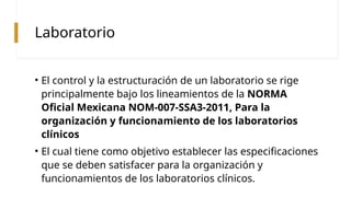 Laboratorio
• El control y la estructuración de un laboratorio se rige
principalmente bajo los lineamientos de la NORMA
Oficial Mexicana NOM-007-SSA3-2011, Para la
organización y funcionamiento de los laboratorios
clínicos
• El cual tiene como objetivo establecer las especificaciones
que se deben satisfacer para la organización y
funcionamientos de los laboratorios clínicos.
 