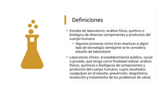 Definiciones
• Estudio de laboratorio: análisis físico, químico o
biológico de diversos componentes y productos del
cuerpo humano
• Algunos procesos como tiras reactivas o algún
tipo de tecnología semejante se le considera
estudio de laboratorio
• Laboratorio clínico: al establecimiento público, social
o privado, que tenga como finalidad realizar análisis
físicos, químicos o biológicos de componentes y
productos del cuerpo humano, cuyos resultados
coadyuban en el estudio, prevención, diagnóstico,
resolución y tratamiento de los problemas de salud.
 