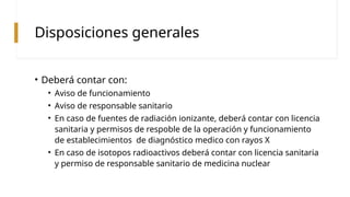 Disposiciones generales
• Deberá contar con:
• Aviso de funcionamiento
• Aviso de responsable sanitario
• En caso de fuentes de radiación ionizante, deberá contar con licencia
sanitaria y permisos de respoble de la operación y funcionamiento
de establecimientos de diagnóstico medico con rayos X
• En caso de isotopos radioactivos deberá contar con licencia sanitaria
y permiso de responsable sanitario de medicina nuclear
 