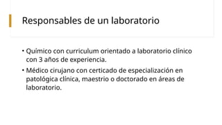 Responsables de un laboratorio
• Químico con curriculum orientado a laboratorio clínico
con 3 años de experiencia.
• Médico cirujano con certicado de especialización en
patológica clínica, maestrio o doctorado en áreas de
laboratorio.
 