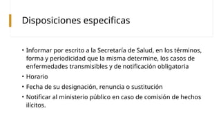 Disposiciones especificas
• Informar por escrito a la Secretaría de Salud, en los términos,
forma y periodicidad que la misma determine, los casos de
enfermedades transmisibles y de notificación obligatoria
• Horario
• Fecha de su designación, renuncia o sustitución
• Notificar al ministerio público en caso de comisión de hechos
ilícitos.
 