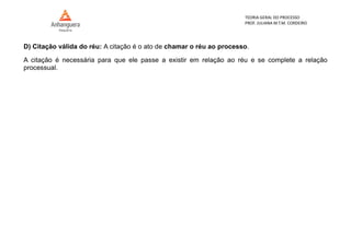 TEORIA GERAL DO PROCESSO
PROF. JULIANA M.T.M. CORDEIRO
D) Citação válida do réu: A citação é o ato de chamar o réu ao processo.
A citação é necessária para que ele passe a existir em relação ao réu e se complete a relação
processual.
 