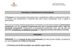 TEORIA GERAL DO PROCESSO
PROF. JULIANA M.T.M. CORDEIRO
PROCESSO E PRESSUPOSTOS PROCESSUAIS
O Processo é um dos principais instrumentos para a resolução de conflitos no ordenamento jurídico,
e entender seus fundamentos é essencial para quem busca compreender como a justiça é
administrada.
Para que um processo caminhe regularmente, é necessário que ele preencha todos os pressupostos
processuais, que são condições fundamentais para que o processo tenha início e siga sua
tramitação corretamente. Compreender os pressupostos processuais é vital, pois são eles que
garantem a existência e a validade do processo e a segurança jurídica das partes envolvidas.
PROCESSO
PROCESSO  é um conjunto de atos e procedimentos, por meio do qual o Estado, na pessoa do
juiz, busca resolver um conflito de interesses.
 Processo vem do latim procedere, que significa seguir adiante.
 