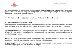 TEORIA GERAL DO PROCESSO
PROF. JULIANA M.T.M. CORDEIRO
Em outras palavras, os pressupostos processuais são requisitos necessários para que o sistema de
justiça funcione de maneira adequada, assegurando que o processo judicial siga um caminho legítimo
e respeite os direitos das partes envolvidas.
 Os pressupostos processuais podem ser divididos em duas categorias:
 PRESSUPOSTOS DE EXISTÊNCIA
São os requisitos essenciais para que o processo tenha início, ou seja, para que o processo exista de
fato. Sem eles, o processo nem sequer pode ser considerado iniciado, sendo, portanto, inexistente.
A) Parte (Autor e Réu): A presença de pelo menos duas partes é indispensável: o autor (quem move
a ação) e o réu (quem é demandado). A inexistência de uma das partes ou de ambas impede a
constituição do processo.
B) Juiz: O juiz ou órgão jurisdicional é indispensável para a análise do caso. O processo não pode
existir sem a figura do juiz, pois ele é quem irá decidir o mérito da causa.
B.1) Jurisdição: os atos processuais que só podem ser praticados por um juiz são tidos por ineficazes
se praticados por quem não está investido da função.
 