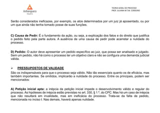 TEORIA GERAL DO PROCESSO
PROF. JULIANA M.T.M. CORDEIRO
Serão considerados ineficazes, por exemplo, os atos determinados por um juiz já aposentado, ou por
um que ainda não tenha tomado posse de suas funções.
C) Causa de Pedir: É o fundamento da ação, ou seja, a explicação dos fatos e do direito que justifica
o pedido feito pela parte autora. A ausência de uma causa de pedir pode acarretar a nulidade do
processo.
D) Pedido: O autor deve apresentar um pedido específico ao juiz, que possa ser analisado e julgado.
Sem um pedido, não há como o processo ter um objetivo claro e não se configura uma demanda judicial
válida.
 PRESSUPOSTOS DE VALIDADE
São os indispensáveis para que o processo seja válido. Não tão essenciais quanto os de eficácia, mas
também importantes. Se omitidos, implicarão a nulidade do processo. Entre os principais, podem ser
mencionados:
A) Petição inicial apta: a inépcia da petição inicial impede o desenvolvimento válido e regular do
processo. As hipóteses de inépcia estão previstas no art. 330, § 1.º, do CPC. Mas há um caso de inépcia
que não resultará em invalidade, mas em ineficácia do processo. Trata-se da falta de pedido,
mencionada no inciso I. Nas demais, haverá apenas nulidade.
 