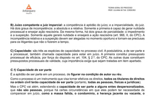 TEORIA GERAL DO PROCESSO
PROF. JULIANA M.T.M. CORDEIRO
B) Juízo competente e juiz imparcial: a competência é aptidão do juízo; e a imparcialidade, do juiz.
Há dois graus de incompetência: a absoluta e a relativa. Somente a primeira é capaz de gerar nulidade
processual e ensejar ação rescisória. Da mesma forma, há dois graus de parcialidade: o impedimento
e a suspeição. Somente aquele gerará nulidade e ensejará a ação rescisória (art. 966, II, do CPC). A
incompetência relativa e a suspeição devem ser alegadas no momento oportuno e tornam-se preclusas
para os litigantes que não o fizerem a tempo.
C) Capacidade: são três as espécies de capacidade no processo civil. A postulatória, a de ser parte e
a processual, também chamada capacidade para estar em juízo. A primeira constitui pressuposto
processual de eficácia, por força do disposto no art. 104, § 2.º, do CPC. As outras duas constituem
pressupostos processuais de validade, cuja importância exige que sejam tratadas em item apartado.
C.1) Capacidade de ser parte
É a aptidão de ser parte em um processo, de figurar na condição de autor ou réu.
Como o processo é um instrumento que visa tornar efetivos os direitos, todos os titulares de direitos
na ordem civil terão capacidade de ser parte (portanto, todas as pessoas, físicas e jurídicas).
Mas o CPC vai além, estendendo a capacidade de ser parte a alguns entes despersonalizados,
que não são pessoas, porque há certas circunstâncias em que eles podem ter necessidade de
comparecer em juízo, como a massa falida, o condomínio, a herança jacente ou vacante, o
 
