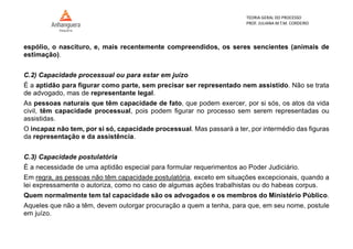 TEORIA GERAL DO PROCESSO
PROF. JULIANA M.T.M. CORDEIRO
espólio, o nascituro, e, mais recentemente compreendidos, os seres sencientes (animais de
estimação).
C.2) Capacidade processual ou para estar em juízo
É a aptidão para figurar como parte, sem precisar ser representado nem assistido. Não se trata
de advogado, mas de representante legal.
As pessoas naturais que têm capacidade de fato, que podem exercer, por si sós, os atos da vida
civil, têm capacidade processual, pois podem figurar no processo sem serem representadas ou
assistidas.
O incapaz não tem, por si só, capacidade processual. Mas passará a ter, por intermédio das figuras
da representação e da assistência.
C.3) Capacidade postulatória
É a necessidade de uma aptidão especial para formular requerimentos ao Poder Judiciário.
Em regra, as pessoas não têm capacidade postulatória, exceto em situações excepcionais, quando a
lei expressamente o autoriza, como no caso de algumas ações trabalhistas ou do habeas corpus.
Quem normalmente tem tal capacidade são os advogados e os membros do Ministério Público.
Aqueles que não a têm, devem outorgar procuração a quem a tenha, para que, em seu nome, postule
em juízo.
 