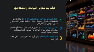 ‫واستخدامها‬ ‫البيانات‬ ‫تحويل‬ ‫يتم‬ ‫كيف‬
1
2
3
‫األخرى‬ ‫األنظمة‬ ‫مع‬ ‫متوافقة‬ ‫البيانات‬ ‫جعل‬
:
‫تحتاج‬ ‫ما‬ ‫ًا‬‫ب‬‫غال‬
.
‫إلى‬ ‫البيانات‬ ‫لتحويل‬ ‫مختلفة‬ ‫بيانات‬ ‫تنسيقات‬ ‫إلى‬ ‫المختلفة‬ ‫األنظمة‬
.‫آخر‬ ‫نظام‬ ‫مع‬ ‫متوافق‬ ‫تنسيق‬
‫فائدة‬ ‫أكثر‬ ‫البيانات‬ ‫جعل‬
‫جعلها‬ ‫في‬ ‫البيانات‬ ‫تحويل‬ ‫يساعد‬ ‫أن‬ ‫يمكن‬ :
.‫فائدة‬ ‫أكثر‬
‫البيانات‬ ‫جودة‬ ‫تحسين‬
:
.‫تناقضات‬ ‫أو‬ ‫أخطاء‬ ‫على‬ ‫البيانات‬ ‫تحتوي‬ ‫قد‬
‫المشكالت‬ ‫هذه‬ ‫تصحيح‬ ‫في‬ ‫البيانات‬ ‫تحويل‬ ‫يساعد‬ ‫أن‬ ‫يمكن‬
.‫البيانات‬ ‫جودة‬ ‫وتحسين‬
 