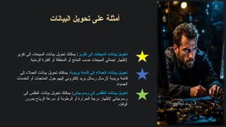 ‫تقرير‬ ‫إلى‬ ‫المبيعات‬ ‫بيانات‬ ‫تحويل‬
:
‫تقرير‬ ‫إلى‬ ‫المبيعات‬ ‫بيانات‬ ‫تحويل‬ ‫يمكنك‬
.‫الزمنية‬ ‫الفترة‬ ‫أو‬ ‫المنطقة‬ ‫أو‬ ‫المنتج‬ ‫حسب‬ ‫المبيعات‬ ‫إجمالي‬ ‫إلظهار‬
​
‫ت‬‫البيانا‬ ‫تحويل‬ ‫على‬ ‫أمثلة‬
‫بياني‬ ‫رسم‬ ‫إلى‬ ‫الطقس‬ ‫بيانات‬ ‫تحويل‬
:
‫إلى‬ ‫الطقس‬ ‫بيانات‬ ‫تحويل‬ ‫يمكنك‬
‫بمرور‬ ‫الرياح‬ ‫سرعة‬ ‫أو‬ ‫الرطوبة‬ ‫أو‬ ‫الحرارة‬ ‫درجة‬ ‫إلظهار‬ ‫بياني‬ ‫رسم‬
.‫الوقت‬
‫بريدية‬ ‫قائمة‬ ‫إلى‬ ‫العمالء‬ ‫بيانات‬ ‫تحويل‬
‫إلى‬ ‫العمالء‬ ‫بيانات‬ ‫تحويل‬ ‫يمكنك‬ :
‫الخدمات‬ ‫أو‬ ‫المنتجات‬ ‫حول‬ ‫إليهم‬ ‫إلكتروني‬ ‫بريد‬ ‫رسائل‬ ‫إلرسال‬ ‫بريدية‬ ‫قائمة‬
.‫الجديدة‬
 