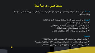 ‫حالة‬ ‫دراسة‬ - ‫عملي‬ ‫نشاط‬
‫الحالة‬
:
‫اإلنتاج‬ ‫عمليات‬ ‫كفاءة‬ ‫تحسين‬ ‫في‬ ‫الشركة‬ ‫ترغب‬ .‫اإلنتاج‬ ‫خطوط‬ ‫من‬ ‫العديد‬ ‫لديها‬ ‫أغذية‬ ‫إنتاج‬ ‫شركة‬
.‫التكاليف‬ ‫وتقليل‬
‫المهمة‬
:
:‫التالية‬ ‫الميزات‬ ‫يتضمن‬ ‫العمليات‬ ‫إلدارة‬ ‫نظام‬ ‫بتصميم‬ ‫قم‬

.‫المختلفة‬ ‫اإلنتاج‬ ‫مراحل‬ ‫تتبع‬

.‫الموظفين‬ ‫على‬ ‫المهام‬ ‫وتوزيع‬ ‫اإلنتاج‬ ‫جداول‬ ‫إدارة‬

.‫المشاكل‬ ‫وتحديد‬ ‫اإلنتاج‬ ‫خطوط‬ ‫أداء‬ ‫مراقبة‬

.‫اإلنتاج‬ ‫وتكاليف‬ ‫اإلنتاج‬ ‫كفاءة‬ ‫حول‬ ‫تقارير‬ ‫توليد‬
‫األسئلة‬
:

‫النظام؟‬ ‫هذا‬ ‫في‬ ‫مراقبتها‬ ‫يجب‬ ‫التي‬ ‫الرئيسية‬ ‫المؤشرات‬ ‫هي‬ ‫ما‬

‫المخزون؟‬ ‫وتقليل‬ ‫اإلنتاج‬ ‫تخطيط‬ ‫لتحسين‬ ‫النظام‬ ‫هذا‬ ‫استخدام‬ ‫يمكن‬ ‫كيف‬

‫النظام؟‬ ‫هذا‬ ‫تطبيق‬ ‫في‬ ‫الشركة‬ ‫تواجهها‬ ‫قد‬ ‫التي‬ ‫التحديات‬ ‫هي‬ ‫ما‬
 
