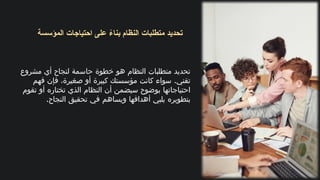 ‫المؤسسة‬ ‫احتياجات‬ ‫على‬ ً
‫بناء‬ ‫النظام‬ ‫متطلبات‬ ‫تحديد‬
‫مشروع‬ ‫أي‬ ‫لنجاح‬ ‫حاسمة‬ ‫خطوة‬ ‫هو‬ ‫النظام‬ ‫متطلبات‬ ‫تحديد‬
.
‫فهم‬ ‫فإن‬ ،‫صغيرة‬ ‫أو‬ ‫كبيرة‬ ‫مؤسستك‬ ‫كانت‬ ‫سواء‬ ‫تقني‬
‫تقوم‬ ‫أو‬ ‫تختاره‬ ‫الذي‬ ‫النظام‬ ‫أن‬ ‫سيضمن‬ ‫بوضوح‬ ‫احتياجاتها‬
.‫النجاح‬ ‫تحقيق‬ ‫في‬ ‫ويساهم‬ ‫أهدافها‬ ‫يلبي‬ ‫بتطويره‬
 