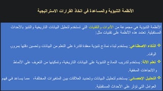 ‫االستراتيجية‬ ‫القرارات‬ ‫اتخاذ‬ ‫في‬ ‫والمساعدة‬ ‫التنبؤية‬ ‫األنظمة‬
‫من‬ ‫مجموعة‬ ‫هي‬ ‫التنبؤية‬ ‫األنظمة‬
‫والتقنيات‬ ‫األدوات‬
‫باألحداث‬ ‫والتنبؤ‬ ‫التاريخية‬ ‫البيانات‬ ‫لتحليل‬ ‫تستخدم‬ ‫التي‬
:‫مثل‬ ‫تقنيات‬ ‫على‬ ‫األنظمة‬ ‫هذه‬ ‫تعتمد‬ .‫المستقبلية‬

‫االصطناعي‬ ‫الذكاء‬
‫بمرور‬ ‫دقتها‬ ‫وتحسين‬ ‫البيانات‬ ‫من‬ ‫التعلم‬ ‫على‬ ‫قادرة‬ ‫معقدة‬ ‫تنبؤية‬ ‫نماذج‬ ‫لبناء‬ ‫يستخدم‬ :
.‫الوقت‬

‫اآللة‬ ‫تعلم‬
‫األنماط‬ ‫على‬ ‫التعرف‬ ‫من‬ ‫وتمكينها‬ ،‫التاريخية‬ ‫البيانات‬ ‫على‬ ‫التنبؤية‬ ‫النماذج‬ ‫لتدريب‬ ‫يستخدم‬ :
.‫المخفية‬ ‫واالتجاهات‬

‫ائي‬‫اإلحص‬ ‫ل‬‫التحلي‬
‫م‬‫فه‬ ‫ي‬‫ف‬ ‫اعد‬‫يس‬ ‫ا‬‫مم‬ ،‫ة‬‫المختلف‬ ‫المتغيرات‬ ‫ن‬‫بي‬ ‫العالقات‬ ‫د‬‫وتحدي‬ ‫بيانات‬‫ال‬ ‫ل‬‫لتحلي‬ ‫تخدم‬‫يس‬ :
.‫المستقبلية‬ ‫األحداث‬ ‫على‬ ‫تؤثر‬ ‫التي‬ ‫العوامل‬
 