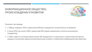 ИНФОРМАЦИОННОЕ ОБЩЕСТВО:
ПРОИСХОЖДЕНИЕ И РАЗВИТИЕ
Различают три периода:
 С 1960 до середины 1970-х годов (анализ ИО был сосредоточен исключительно на Америке).
 С конца 1970-х до начала 1990-х годов (когда ИКТ широко применялись в богатых или развитых
государствах).
 С 1990-х годов по настоящее время (анализ ИО сосредоточен на потенциале и перспективах Интернета,
ведущая к нынешнему широко распространенному интересу к глобальному информационному обществу).
 