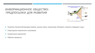 ИНФОРМАЦИОННОЕ ОБЩЕСТВО:
ПРЕДПОСЫЛКИ ДЛЯ РАЗВИТИЯ
 Развитие технологий (размер памяти, каналы связи, компьютер, Интернет, скорость передачи и др.)
 Структурные изменения в экономике
 Социальные изменения
 Рабочие процессы
 