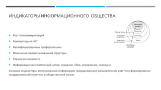 ИНДИКАТОРЫ ИНФОРМАЦИОННОГО ОБЩЕСТВА
 Рост телекоммуникаций
 Компьютеры и ИКТ
 Квалифицированные профессионалы
 Изменение профессиональной структуры
 Равные возможности
 Информация как критический актив: создание, сбор, управление, передача
Сильные индикаторы: использование информации гражданами для расширения их участия в формировании
государственной политики и общественной жизни
 