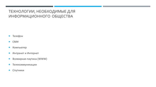 ТЕХНОЛОГИИ, НЕОБХОДИМЫЕ ДЛЯ
ИНФОРМАЦИОННОГО ОБЩЕСТВА
 Телефон
 СМИ
 Компьютер
 Интранет и Интернет
 Всемирная паутина (WWW)
 Телекоммуникации
 Спутники
 