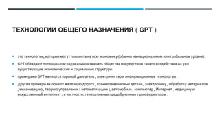 ТЕХНОЛОГИИ ОБЩЕГО НАЗНАЧЕНИЯ ( GPT )
 это технологии, которые могут повлиять на всю экономику (обычно на национальном или глобальном уровне).
 GPT обладают потенциалом радикально изменять общества посредством своего воздействия на уже
существующие экономические и социальные структуры.
 примерамиGPT являются паровой двигатель , электричество и информационные технологии .
 Другие примеры включают железную дорогу , взаимозаменяемые детали , электронику , обработку материалов
, механизацию , теорию управления ( автоматизацию ), автомобиль , компьютер , Интернет , медицину и
искусственный интеллект , в частности, генеративные предобученные трансформаторы .
 