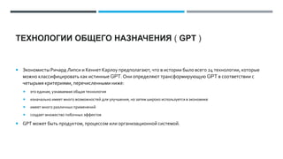 ТЕХНОЛОГИИ ОБЩЕГО НАЗНАЧЕНИЯ ( GPT )
 Экономисты Ричард Липси и Кеннет Карлоу предполагают, что в истории было всего 24 технологии, которые
можно классифицировать как истинные GPT. Они определяют трансформирующую GPT в соответствии с
четырьмя критериями, перечисленными ниже:
 это единая, узнаваемая общая технология
 изначально имеет много возможностей для улучшения, но затем широко используется в экономике
 имеет много различных применений
 создает множество побочных эффектов
 GPT может быть продуктом, процессом или организационной системой.
 