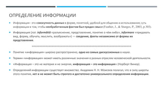 ОПРЕДЕЛЕНИЕ ИНФОРМАЦИИ
 Информация - это совокупность данных в форме, понятной, удобной для общению и использования; суть
информации в том, чтобы необработанным фактам был придан смысл (Feather, J., & Sturges, P., 2003, p.303).
 Информация (лат. informātiō «разъяснение, представление, понятие о чём-либо», informare «придавать
вид, форму, обучать; мыслить, воображать») — сведения, факты независимо от формы их
представления.
=================================================================
 Понятие «информация» широко распространено, одно из самых дискуссионных в науке.
 Термин «информация» может иметь различные значения в разных отраслях человеческой деятельности.
 «Информация – это не материя и не энергия, информация – это информация» (Норберт Винер).
 Определений информации существует множество. Академик Н. Н. Моисеев полагал, что в силу широты
этого понятия, нет и не может быть строгого и достаточно универсального определения информации.
 