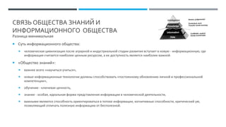 СВЯЗЬ ОБЩЕСТВА ЗНАНИЙ И
ИНФОРМАЦИОННОГО ОБЩЕСТВА
Разница минимальная
 Суть информационного общества:
 человеческая цивилизация после аграрной и индустриальной стадии развития вступает в новую - информационную, где
информация считается наиболее ценным ресурсом, а ее доступность является наиболее важной.
 «Общество знаний»:
 важнее всего «научиться учиться»,
 новые информационные технологии должны способствовать «постоянному обновлению личной и профессиональной
компетенции»,
 обучение - ключевая ценность,
 знание - особая, идеальная форма представления информации в человеческой деятельности,
 важными являются способность ориентироваться в потоке информации, когнитивные способности, критический ум,
позволяющий отличать полезную информацию от бесполезной.
 