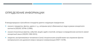 ОПРЕДЕЛЕНИЕ ИНФОРМАЦИИ
В международных и российских стандартах даются следующие определения:
 знания о предметах, фактах, идеях и т. д., которыми могут обмениваться люди в рамках конкретного
контекста (ISO/IEC 10746-2:1996);
 знания относительно фактов, событий, вещей, идей и понятий, которые в определённом контексте имеют
конкретный смысл (ISO/IEC 2382:2015);
 сведения, воспринимаемые человеком и (или) специальными устройствами как отражение фактов
материального или духовного мира в процессе коммуникации (ГОСТ 7.0-99).
 