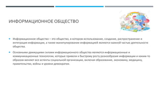 ИНФОРМАЦИОННОЕ ОБЩЕСТВО
 Информационное общество – это общество, в котором использование, создание, распространение и
интеграция информации, а также манипулирование информацией являются важной частью деятельности
общества.
 Основными движущими силами информационного общества являются информационные и
коммуникационные технологии, которые привели к быстрому росту разнообразия информации и каким-то
образом меняют все аспекты социальной организации, включая образование, экономику, медицину,
правительство, войны и уровни демократии.
 