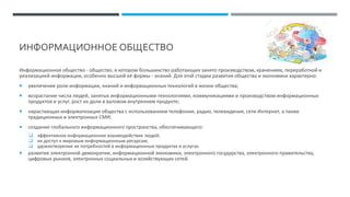 ИНФОРМАЦИОННОЕ ОБЩЕСТВО
Информационное общество - общество, в котором большинство работающих занято производством, хранением, переработкой и
реализацией информации, особенно высшей её формы - знаний. Для этой стадии развития общества и экономики характерно:
 увеличение роли информации, знаний и информационных технологий в жизни общества;
 возрастание числа людей, занятых информационными технологиями, коммуникациями и производством информационных
продуктов и услуг, рост их доли в валовом внутреннем продукте;
 нарастающая информатизация общества с использованием телефонии, радио, телевидения, сети Интернет, а также
традиционных и электронных СМИ;
 создание глобального информационного пространства, обеспечивающего:
❑ эффективное информационное взаимодействие людей;
❑ их доступ к мировым информационным ресурсам;
❑ удовлетворение их потребностей в информационных продуктах и услугах.
 развитие электронной демократии, информационной экономики, электронного государства, электронного правительства,
цифровых рынков, электронных социальных и хозяйствующих сетей.
 