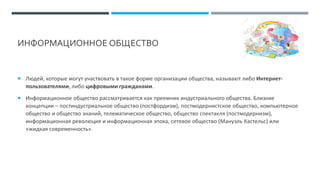 ИНФОРМАЦИОННОЕ ОБЩЕСТВО
 Людей, которые могут участвовать в такое форме организации общества, называют либо Интернет-
пользователями, либо цифровыми гражданами.
 Информационное общество рассматривается как преемник индустриального общества. Близкие
концепции – постиндустриальное общество (постфордизм), постмодернистское общество, компьютерное
общество и общество знаний, телематическое общество, общество спектакля (постмодернизм),
информационная революция и информационная эпоха, сетевое общество (Мануэль Кастельс) или
«жидкая современность».
 