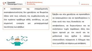 Η «κατάσταση» της επαγγελματικής
αναποφασιστικότητας δεν χρειάζεται να θεωρείται
πλέον από τους ειδικούς της συμβουλευτικής ως
ένα τεράστιο πρόβλημα αλλά, αντιθέτως, ως μια
σημαντική ευκαιρία για μετασχηματισμό
ταυτότητας των εφήβων
Έφηβοι και νέοι χρειάζεται να προσπαθούν
να αναγνωρίσουν και να προσδιορίσουν τι
είναι αυτό που τους δυσκολεύει να
αποφασίσουν, να διερευνήσουν και να
συζητήσουν τυχόν παράλογες ιδέες που
έχουν σχετικά με τον εαυτό και τα
μελλοντικά τους σχέδια ή κάποια
υποσυνείδητη σύγκρουση ή δίλημμα που
τους εμποδίζει να πάρουν μια απόφαση.
 