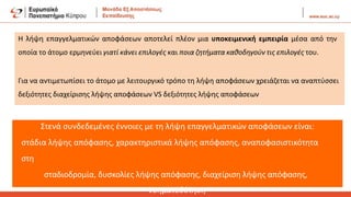 Η λήψη επαγγελματικών αποφάσεων αποτελεί πλέον μια υποκειμενική εμπειρία μέσα από την
οποία το άτομο ερμηνεύει γιατί κάνει επιλογές και ποια ζητήματα καθοδηγούν τις επιλογές του.
Για να αντιμετωπίσει το άτομο με λειτουργικό τρόπο τη λήψη αποφάσεων χρειάζεται να αναπτύσσει
δεξιότητες διαχείρισης λήψης αποφάσεων VS δεξιότητες λήψης αποφάσεων
Στενά συνδεδεμένες έννοιες με τη λήψη επαγγελματικών αποφάσεων είναι:
στάδια λήψης απόφασης, χαρακτηριστικά λήψης απόφασης, αναποφασιστικότητα
στη
σταδιοδρομία, δυσκολίες λήψης απόφασης, διαχείριση λήψης απόφασης,
νοηματοδότηση
 