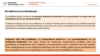 Μεταβάσεις στη σταδιοδρομία
Ως μετάβαση μπορεί να οριστεί η εσωτερική ψυχολογική διαδικασία που αντιμετωπίζουν τα άτομα κατά την
προσαρμογή τους σε μια εξωτερική αλλαγή.
H έλλειψη συνέχειας στη ζωή ενός ανθρώπου. Το επίπεδο δυσκολίας κατά τη διάρκεια μιας μετάβασης προκαλεί
ταραχή και μια αίσθηση αποπροσανατολισμού, καταστάσεις που μπορεί να διαχειριστεί το άτομο εάν αναπτύξει
εξωτερικούς κι εσωτερικούς μηχανισμούς αντιμετώπισης.
υπάρχουν τρία είδη μετάβασης, μια αναμενόμενη κατάσταση, μια μη-αναμενόμενη και μια
επιθυμητή κατάσταση που, όμως τελικά, δεν προέκυψε. Αναμενόμενη μετάβαση είναι για
παράδειγμα η αποφοίτηση από το σχολείο, μη-αναμενόμενη είναι η απόλυση από μια εργασία.
Όταν αναφερόμαστε σε μια επιθυμητή κατάσταση που δεν επήλθε, μιλάμε για μια προσδοκία που
δεν επιτεύχθηκε, όπως για παράδειγμα η μη εισαγωγή στην τριτοβάθμια εκπαίδευση.
 