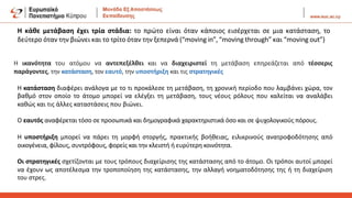 Η κάθε μετάβαση έχει τρία στάδια: το πρώτο είναι όταν κάποιος εισέρχεται σε μια κατάσταση, το
δεύτερο όταν την βιώνει και το τρίτο όταν την ξεπερνά (“moving in”,“moving through” και “moving out”)
Η ικανότητα του ατόμου να αντεπεξέλθει και να διαχειριστεί τη μετάβαση επηρεάζεται από τέσσερις
παράγοντες, την κατάσταση, τον εαυτό, την υποστήριξη και τις στρατηγικές
Η κατάσταση διαφέρει ανάλογα με το τι προκάλεσε τη μετάβαση, τη χρονική περίοδο που λαμβάνει χώρα, τον
βαθμό στον οποίο το άτομο μπορεί να ελέγξει τη μετάβαση, τους νέους ρόλους που καλείται να αναλάβει
καθώς και τις άλλες καταστάσεις που βιώνει.
Ο εαυτός αναφέρεται τόσο σε προσωπικά και δημογραφικά χαρακτηριστικά όσο και σε ψυχολογικούς πόρους.
Η υποστήριξη μπορεί να πάρει τη μορφή στοργής, πρακτικής βοήθειας, ειλικρινούς ανατροφοδότησης από
οικογένεια, φίλους, συντρόφους, φορείς και την κλειστή ή ευρύτερη κοινότητα.
Οι στρατηγικές σχετίζονται με τους τρόπους διαχείρισης της κατάστασης από το άτομο. Οι τρόποι αυτοί μπορεί
να έχουν ως αποτέλεσμα την τροποποίηση της κατάστασης, την αλλαγή νοηματοδότησης της ή τη διαχείριση
του στρες.
 