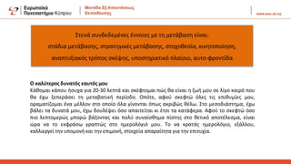Στενά συνδεδεμένες έννοιες με τη μετάβαση είναι:
στάδια μετάβασης, στρατηγικές μετάβασης, στοχοθεσία, κινητοποίηση,
αναπτυξιακός τρόπος σκέψης, υποστηρικτικό πλαίσιο, αυτο-φροντίδα
Ο καλύτερος δυνατός εαυτός μου
Κάθομαι κάπου ήσυχα για 20-30 λεπτά και σκέφτομαι πώς θα είναι η ζωή μου σε λίγο καιρό που
θα έχω ξεπεράσει τη μεταβατική περίοδο. Οπότε, αφού σκεφτώ όλες τις επιθυμίες μου,
οραματίζομαι ένα μέλλον στο οποίο όλα γίνονται όπως ακριβώς θέλω. Στο μεσοδιάστημα, έχω
βάλει τα δυνατά μου, έχω δουλέψει όσο απαιτείται κι έτσι τα κατάφερα. Αφού το σκεφτώ όσο
πιο λεπτομερώς μπορώ βάζοντας και πολύ συναίσθημα πίστης στο θετικό αποτέλεσμα, είναι
ώρα να το εκφράσω γραπτώς στο ημερολόγιό μου. Το να κρατάς ημερολόγιο, εξάλλου,
καλλιεργεί την υπομονή και την επιμονή, στοιχεία απαραίτητα για την επιτυχία.
 