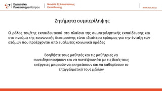 Ο ρόλος του/της εκπαιδευτικού στο πλαίσιο της συμπεριληπτικής εκπαίδευσης και
στο πνεύμα της κοινωνικής δικαιοσύνης είναι ιδιαίτερα κρίσιμος για την ένταξη των
ατόμων που προέρχονται από ευάλωτες κοινωνικά ομάδες
Βοηθήστε τους μαθητές και τις μαθήτριες να
συνειδητοποιήσουν και να πιστέψουν ότι με τις δικές τους
ενέργειες μπορούν να επηρεάσουν και να καθορίσουν το
επαγγελματικό τους μέλλον
Ζητήματα συμπερίληψης
 