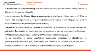 Η αυτογνωσία και η αυτοαντίληψη είναι δύο βασικές έννοιες, που αποτελούν τα θεμέλια για τη
δόμηση της έννοιας του «Εαυτού».
Η αυτογνωσία μας βοηθάει να δώσουμε απαντήσεις στα ερωτήματα: «Ποιος είμαι;», «Τι θέλω να
γίνω;» «Πού βρίσκομαι τώρα;», «Τι τρόπους διαθέτω, ώστε να μπορέσω να προχωρήσω;» ώστε να
προβώ σε εκπαιδευτικές και επαγγελματικές επιλογές.
Ενισχύει την αυτοπεποίθησή μας, προάγει τη διαχείριση της προσωπικής και επαγγελματικής μας
ανάπτυξης, διευκολύνει τη συνεργασία και την επικοινωνία μας με τους άλλους ανθρώπους,
ενθαρρύνει την εναρμόνιση μας με το περιβάλλον και προωθεί την ευημερία.
Για να αποκτήσει το άτομο μεγαλύτερη αυτογνωσία χρειάζεται να εξετάζονται: τα
χαρακτηριστικά προσωπικότητας, τα ενδιαφέροντα, οι κλίσεις και οι ικανότητες, οι αξίες και οι
δεξιότητες, οι επιθυμίες και οι ανάγκες, οι ψυχοκοινωνικές δυνάμεις, τα επιτεύγματα
 