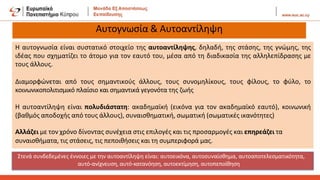 Αυτογνωσία & Αυτοαντίληψη
Η αυτογνωσία είναι συστατικό στοιχείο της αυτοαντίληψης, δηλαδή, της στάσης, της γνώμης, της
ιδέας που σχηματίζει το άτομο για τον εαυτό του, μέσα από τη διαδικασία της αλληλεπίδρασης με
τους άλλους.
Διαμορφώνεται από τους σημαντικούς άλλους, τους συνομηλίκους, τους φίλους, το φύλο, το
κοινωνικοπολιτισμικό πλαίσιο και σημαντικά γεγονότα της ζωής
Η αυτοαντίληψη είναι πολυδιάστατη: ακαδημαϊκή (εικόνα για τον ακαδημαϊκό εαυτό), κοινωνική
(βαθμός αποδοχής από τους άλλους), συναισθηματική, σωματική (σωματικές ικανότητες)
Αλλάζει με τον χρόνο δίνοντας συνέχεια στις επιλογές και τις προσαρμογές και επηρεάζει τα
συναισθήματα, τις στάσεις, τις πεποιθήσεις και τη συμπεριφορά μας.
Στενά συνδεδεμένες έννοιες με την αυτοαντίληψη είναι: αυτοεικόνα, αυτοσυναίσθημα, αυτοαποτελεσματικότητα,
αυτό-ανίχνευση, αυτό-κατανόηση, αυτοεκτίμηση, αυτοπεποίθηση
 