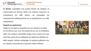 Το δέντρο. Ζωγραφίζω ένα μεγάλο δέντρο και φτιάχνω το
οικογενειακό μου δέντρο. Δίπλα στα ονόματα σημειώνω τα
επαγγέλματα του κάθε μέλους. και περιγράφω την
επαγγελματική καθημερινότητα και τις αρμοδιότητες του κάθε
επαγγέλματος
Παιχνίδι και σχολική ζωή
Γράφω σε ένα χαρτί τα παιχνίδια που μου αρέσουν να παίζω
με τους φίλους μου ή με την οικογένειά μου και τα καταφέρνω
καλά. Στη συνέχεια, προσπαθώ να βρω ποιες γνώσεις που έχω
αποκτήσει μέσα από τα μαθήματα στο σχολείο με βοηθούν σε
κάθε παιχνίδι. Κατόπιν καταγράφω τα σχολικά μαθήματα που
μου αρέσουν περισσότερο ή σημειώνω καλές επιδόσεις
 